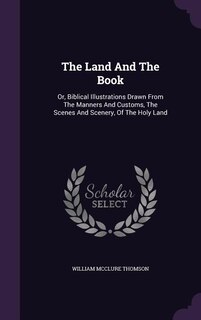The Land And The Book: Or, Biblical Illustrations Drawn From The Manners And Customs, The Scenes And Scenery, Of The Holy