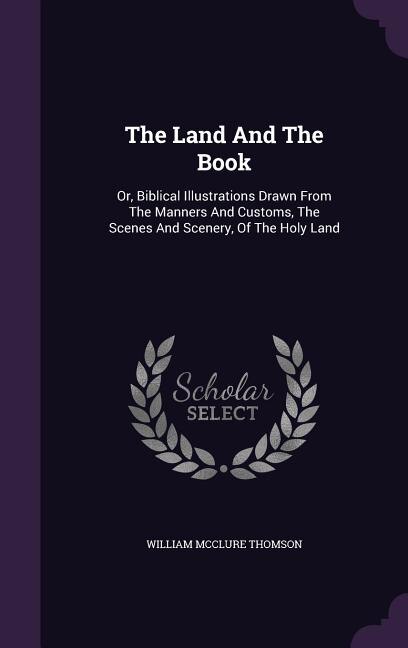 The Land And The Book: Or, Biblical Illustrations Drawn From The Manners And Customs, The Scenes And Scenery, Of The Holy