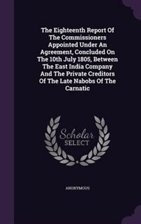 Front cover_The Eighteenth Report Of The Commissioners Appointed Under An Agreement, Concluded On The 10th July 1805, Between The East India Company And The Private Creditors Of The Late Nabobs Of The Carnatic