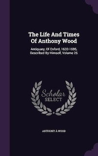 The Life And Times Of Anthony Wood: Antiquary, Of Oxford, 1632-1695, Described By Himself, Volume 26