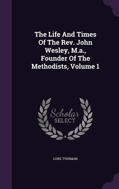 The Life And Times Of The Rev. John Wesley, M.a., Founder Of The Methodists, Volume 1