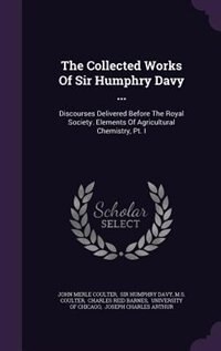 The Collected Works Of Sir Humphry Davy ...: Discourses Delivered Before The Royal Society. Elements Of Agricultural Chemistry, Pt. I
