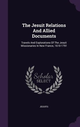 The Jesuit Relations And Allied Documents: Travels And Explorations Of The Jesuit Missionaries In New France, 1610-1791