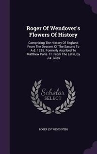 Roger Of Wendover's Flowers Of History: Comprising The History Of England From The Descent Of The Saxons To A.d. 1235. Formerly Ascribed To