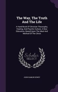 The Way, The Truth And The Life: A Hand Book Of Christian Theosophy, Healing, And Psychic Culture, A New Education, Based Upon The I