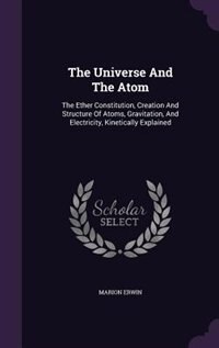The Universe And The Atom: The Ether Constitution, Creation And Structure Of Atoms, Gravitation, And Electricity, Kinetically