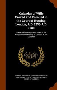 Calendar of Wills Proved and Enrolled in the Court of Husting, London, A.D. 1258-A.D. 1688: Preserved Among the Archives of the Corporation of the City of London, at the Guildhall