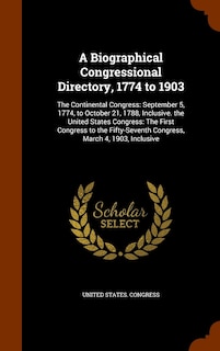 A Biographical Congressional Directory, 1774 to 1903: The Continental Congress: September 5, 1774, to October 21, 1788, Inclusive. the United States Congress: The First Congress to the Fifty-Seventh Congress, March 4, 1903, Inclusive