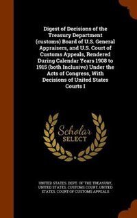 Digest of Decisions of the Treasury Department (customs) Board of U.S. General Appraisers, and U.S. Court of Customs Appeals, Rendered During Calendar Years 1908 to 1915 (both Inclusive) Under the Acts of Congress, With Decisions of United States Courts I