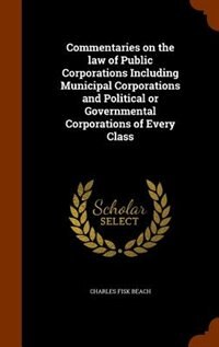 Commentaries on the law of Public Corporations Including Municipal Corporations and Political or Governmental Corporations of Every Class