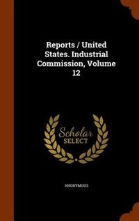Front cover_Reports / United States. Industrial Commission, Volume 12