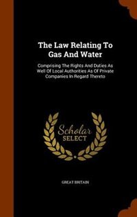 The Law Relating To Gas And Water: Comprising The Rights And Duties As Well Of Local Authorities As Of Private Companies In Regard The