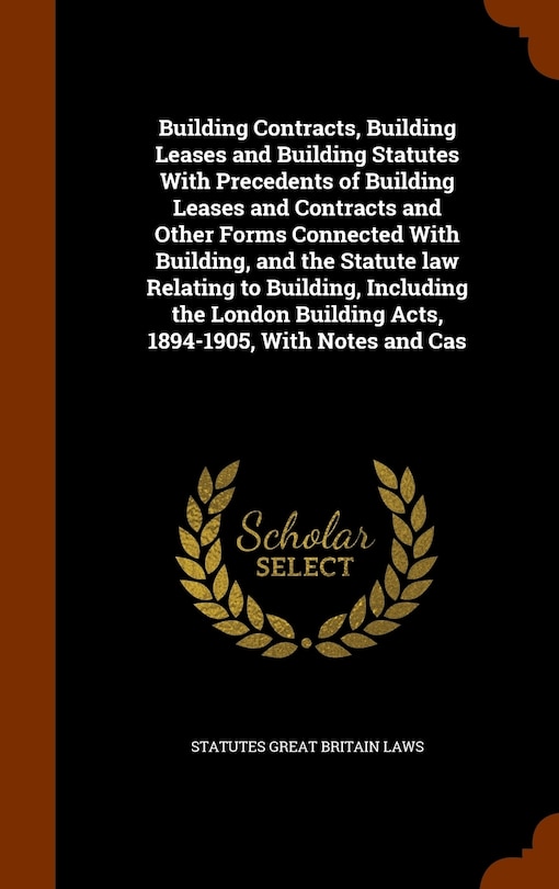 Building Contracts, Building Leases and Building Statutes With Precedents of Building Leases and Contracts and Other Forms Connected With Building, and the Statute law Relating to Building, Including the London Building Acts, 1894-1905, With Notes and Cas