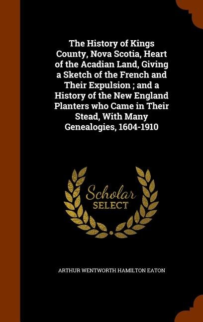 Front cover_The History of Kings County, Nova Scotia, Heart of the Acadian Land, Giving a Sketch of the French and Their Expulsion ; and a History of the New England Planters who Came in Their Stead, With Many Genealogies, 1604-1910