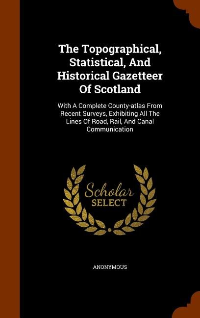 The Topographical, Statistical, And Historical Gazetteer Of Scotland: With A Complete County-atlas From Recent Surveys, Exhibiting All The Lines Of Road, Rail, And Canal