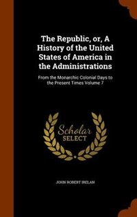 The Republic, or, A History of the United States of America in the Administrations: From the Monarchic Colonial Days to the Present Times Volume 7