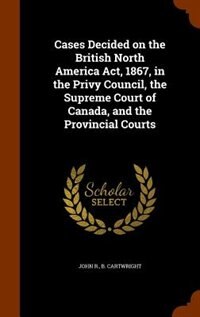 Front cover_Cases Decided on the British North America Act, 1867, in the Privy Council, the Supreme Court of Canada, and the Provincial Courts