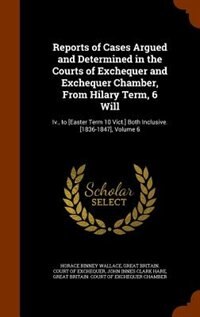 Reports of Cases Argued and Determined in the Courts of Exchequer and Exchequer Chamber, From Hilary Term, 6 Will: Iv., to [Easter Term 10 Vict.] Both Inclusive. [1836-1847], Volume 6