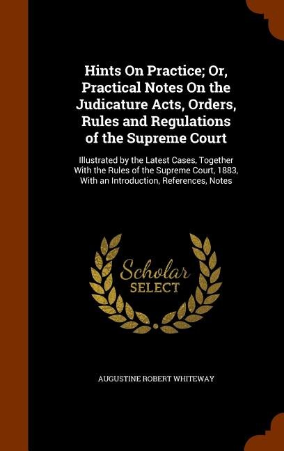 Hints On Practice; Or, Practical Notes On the Judicature Acts, Orders, Rules and Regulations of the Supreme Court: Illustrated by the Latest Cases, Together With the Rules of the Supreme Court, 1883, With an Introd