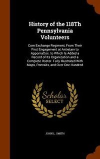 History of the 118Th Pennsylvania Volunteers: Corn Exchange Regiment, From Their First Engagement at Antietam to Appomattox. to Which Is Added a