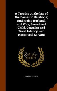 A Treatise on the law of the Domestic Relations; Embracing Husband and Wife, Parent and Child, Guardian and Ward, Infancy, and Master and Servant