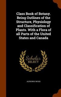 Class Book of Botany. Being Outlines of the Structure, Physiology and Classification of Plants. With a Flora of all Parts of the United States and Canada