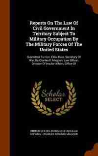 Reports On The Law Of Civil Government In Territory Subject To Military Occupation By The Military Forces Of The United States: Submitted To Hon. Elihu Root, Secretary Of War, By Charles E. Magoon, Law Officer, Division Of Insu de United States. Bureau of Insular Affairs