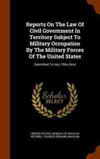 Reports On The Law Of Civil Government In Territory Subject To Military Occupation By The Military Forces Of The United States: Submitted To Hon. Elihu Root de United States. Bureau of Insular Affairs