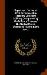 Reports on the law of Civil Government in Territory Subject to Military Occupation by the Military Forces of the United States. Submitted to Hon. Elihu Root .. de United States. Bureau of Insular Affairs