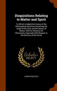 Disquisitions Relating to Matter and Spirit: To Which Is Added the History of the Philosophical Doctrine Concerning the Origin of the Soul, and