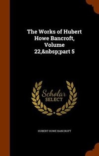 Front cover_The Works of Hubert Howe Bancroft, Volume 22,&nbsp;part 5