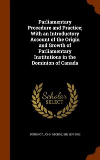 Parliamentary Procedure and Practice; With an Introductory Account of the Origin and Growth of Parliamentary Institutions in the Dominion of Canada