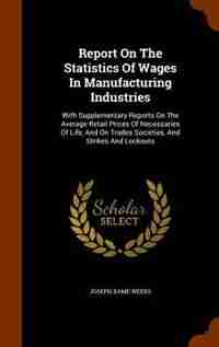 Report On The Statistics Of Wages In Manufacturing Industries: With Supplementary Reports On The Average Retail Prices Of Necessaries Of Life, And On Trades Socie by Joseph Dame Weeks