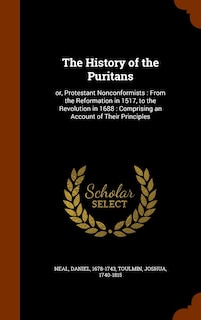 The History of the Puritans: or, Protestant Nonconformists: From the Reformation in 1517, to the Revolution in 1688: Comprising an Account of Their Principles