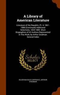 A Library of American Literature: Literature of the Republic, Pt. 4, 1861-1888 (Continued) Additional Selections, 1834-1889. Short Biographies of All Authors Represented in This Work, by Arthur Stedman. General Index