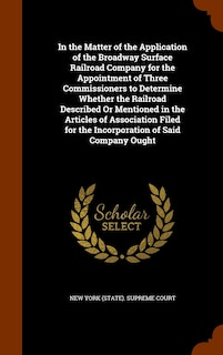 Front cover_In the Matter of the Application of the Broadway Surface Railroad Company for the Appointment of Three Commissioners to Determine Whether the Railroad Described Or Mentioned in the Articles of Association Filed for the Incorporation of Said Company Ought