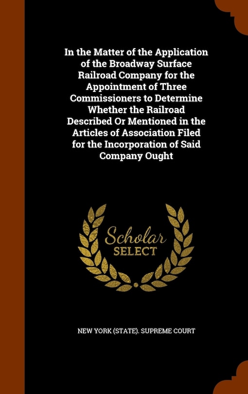 Front cover_In the Matter of the Application of the Broadway Surface Railroad Company for the Appointment of Three Commissioners to Determine Whether the Railroad Described Or Mentioned in the Articles of Association Filed for the Incorporation of Said Company Ought