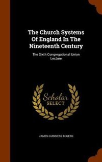 The Church Systems Of England In The Nineteenth Century: The Sixth Congregational Union Lecture