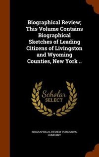 Biographical Review; This Volume Contains Biographical Sketches of Leading Citizens of Livingston and Wyoming Counties, New York ..