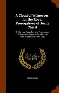 A Cloud of Witnesses, for the Royal Prerogatives of Jesus Christ: Or, the Last Speeches and Testimonies of Those Who Have Suffered for the Truth in Scotland, Since 1