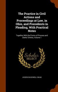 The Practice in Civil Actions and Proceedings at Law, in Ohio, and Precedents in Pleading, With Practical Notes: Together With the Forms of Process and Clerks' Entries, Volume 1