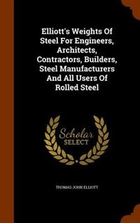 Elliott's Weights Of Steel For Engineers, Architects, Contractors, Builders, Steel Manufacturers And All Users Of Rolled Steel