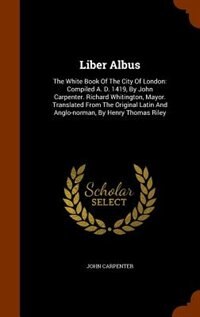 Liber Albus: The White Book Of The City Of London: Compiled A. D. 1419, By John Carpenter. Richard Whitington, M