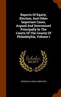 Front cover_Reports Of Equity, Election, And Other Important Cases, Argued And Determined Principally In The Courts Of The County Of Philadelphia, Volume 1