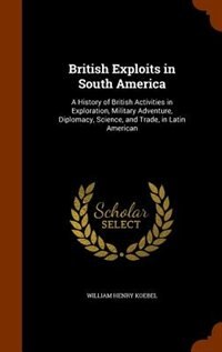British Exploits in South America: A History of British Activities in Exploration, Military Adventure, Diplomacy, Science, and Trade,