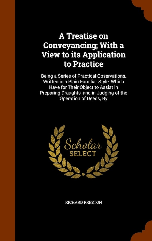 A Treatise on Conveyancing; With a View to its Application to Practice: Being a Series of Practical Observations, Written in a Plain Familiar Style, Which Have for Their Object to Assist in Preparing Draughts, and in Judging of the Operation of Deeds, By