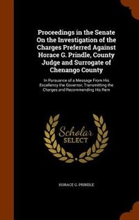 Proceedings in the Senate On the Investigation of the Charges Preferred Against Horace G. Prindle, County Judge and Surrogate of Chenango County: In Pursuance of a Message From His Excellency the Governor, Transmitting the Charges and Recommendi