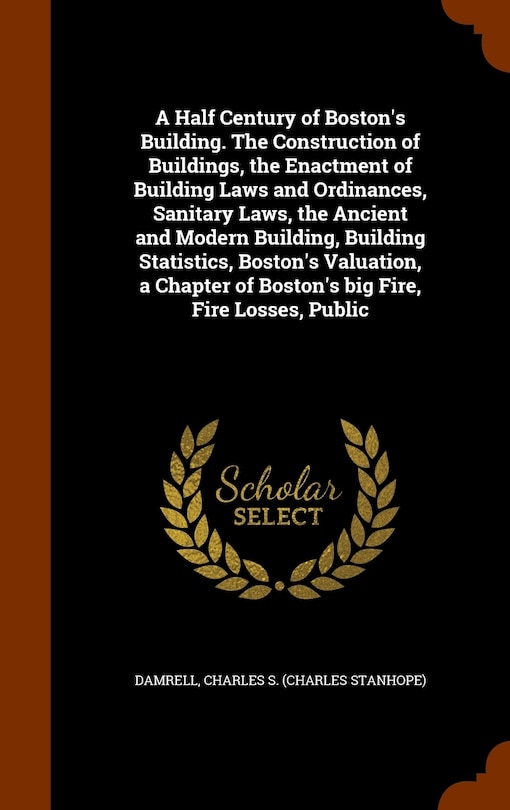 Front cover_A Half Century of Boston's Building. The Construction of Buildings, the Enactment of Building Laws and Ordinances, Sanitary Laws, the Ancient and Modern Building, Building Statistics, Boston's Valuation, a Chapter of Boston's big Fire, Fire Losses, Public