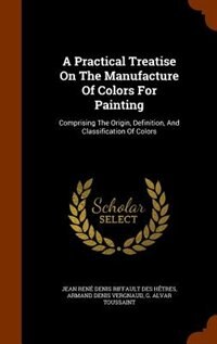 A Practical Treatise On The Manufacture Of Colors For Painting: Comprising The Origin, Definition, And Classification Of Colors