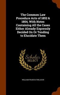 The Common Law Procedure Acts of 1852 & 1854, With Notes Containing All the Cases Either Already Expressly Decided On Or Tending to Elucidate Them